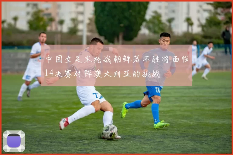 中国女足末轮战朝鲜若不胜将面临14决赛对阵澳大利亚的挑战