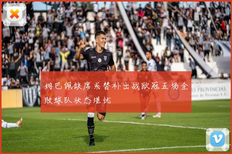 姆巴佩缺席或替补出战欧冠五场全败球队状态堪忧