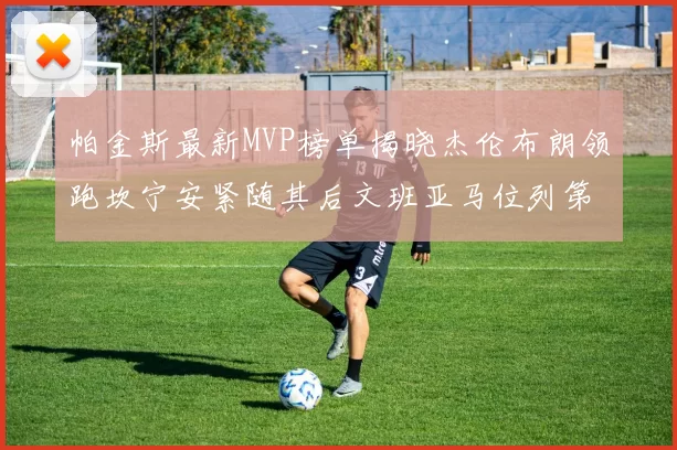 帕金斯最新MVP榜单揭晓杰伦布朗领跑坎宁安紧随其后文班亚马位列第三