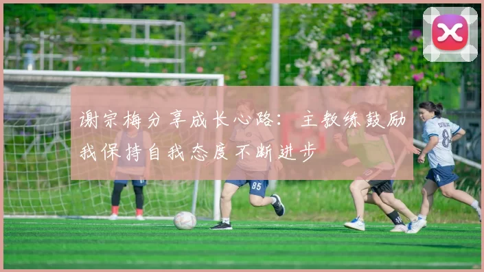 谢宗梅分享成长心路：主教练鼓励我保持自我态度不断进步