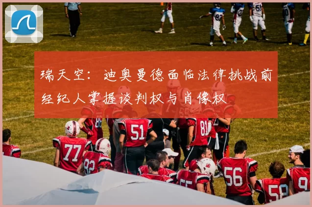 瑞天空：迪奥曼德面临法律挑战前经纪人掌握谈判权与肖像权