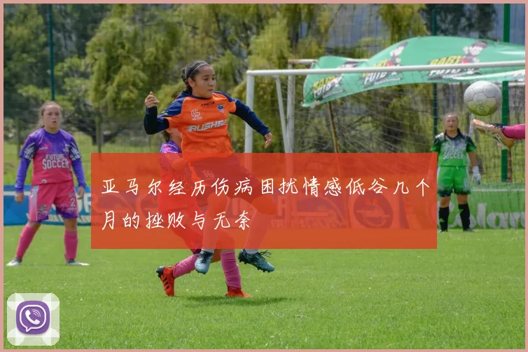 亚马尔经历伤病困扰情感低谷几个月的挫败与无奈