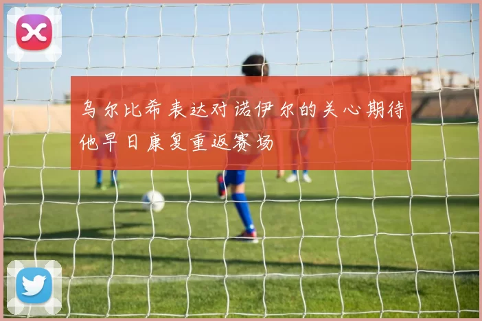 乌尔比希表达对诺伊尔的关心期待他早日康复重返赛场