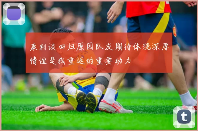 康利谈回归原因队友期待体现深厚情谊是我重返的重要动力