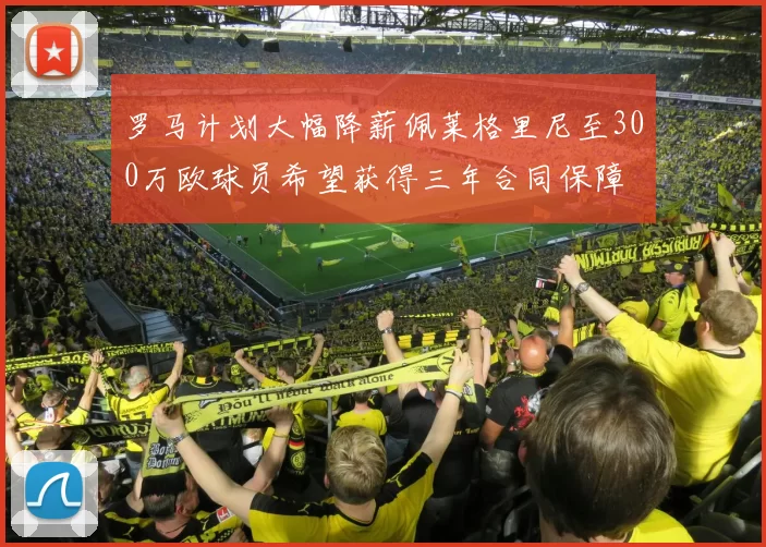 罗马计划大幅降薪佩莱格里尼至300万欧球员希望获得三年合同保障