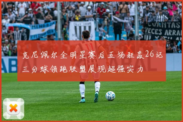 克尼佩尔全明星赛后五场狂轰26记三分球领跑联盟展现超强实力