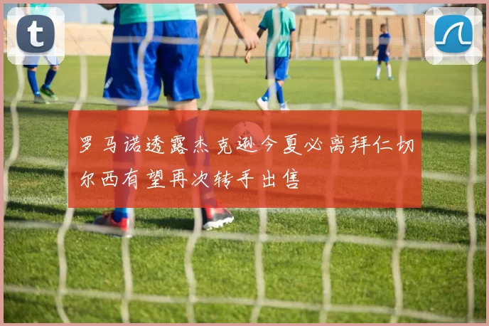 罗马诺透露杰克逊今夏必离拜仁切尔西有望再次转手出售