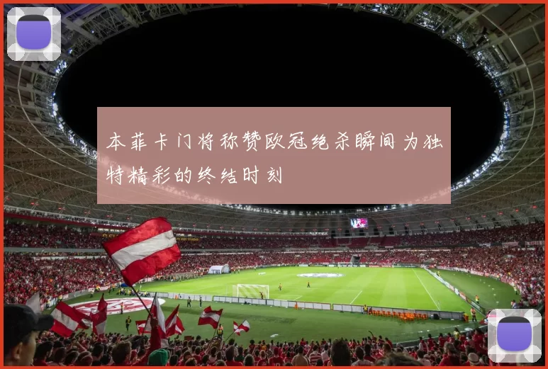 本菲卡门将称赞欧冠绝杀瞬间为独特精彩的终结时刻