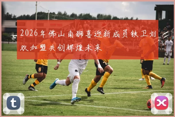 2026年佛山南狮喜迎新成员铁卫刘欢加盟共创辉煌未来