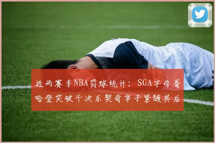 近两赛季NBA罚球统计：SGA字母哥哈登突破千次东契奇华子紧随其后