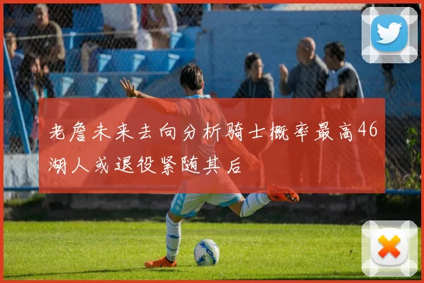 老詹未来去向分析骑士概率最高46湖人或退役紧随其后