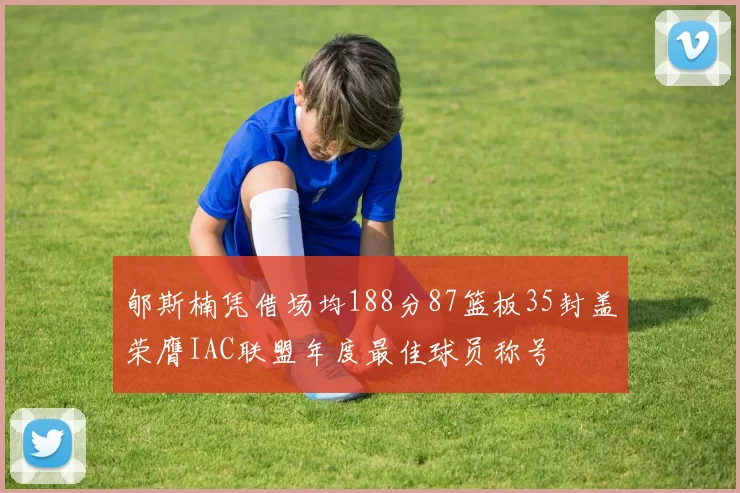 郇斯楠凭借场均188分87篮板35封盖荣膺IAC联盟年度最佳球员称号