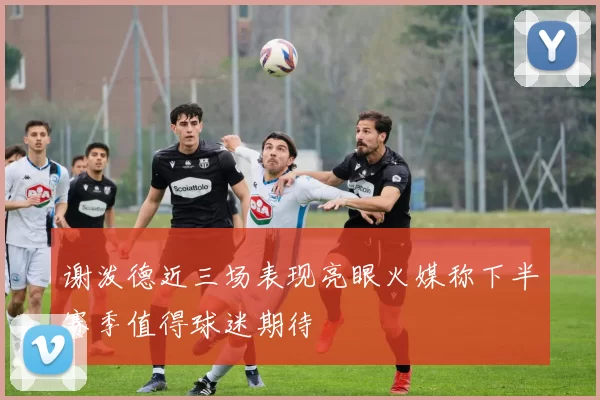 谢泼德近三场表现亮眼火媒称下半赛季值得球迷期待