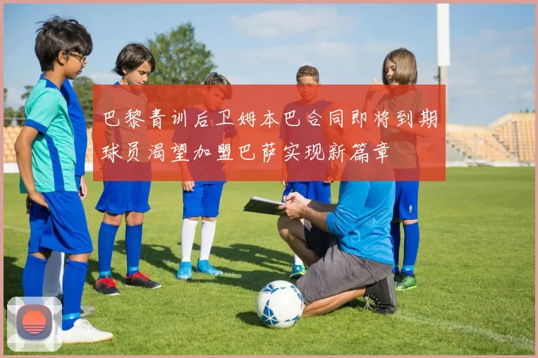 巴黎青训后卫姆本巴合同即将到期球员渴望加盟巴萨实现新篇章