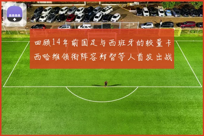 回顾14年前国足与西班牙的较量卡西哈维领衔阵容郑智等人首发出战