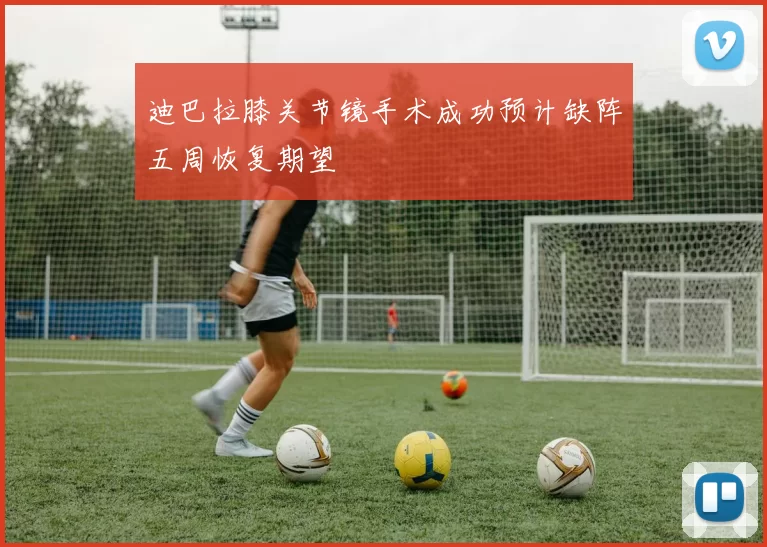 迪巴拉膝关节镜手术成功预计缺阵五周恢复期望