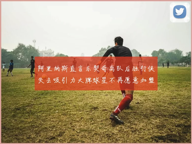 阿里纳斯直言东契奇离队后独行侠失去吸引力大牌球星不再愿意加盟